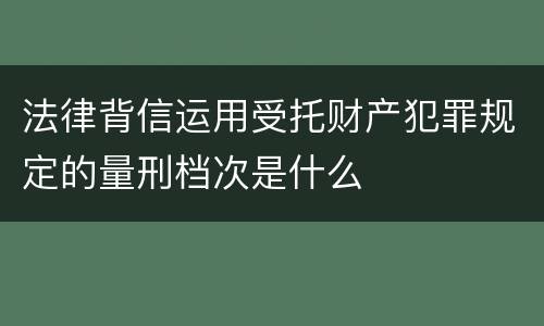 法律背信运用受托财产犯罪规定的量刑档次是什么