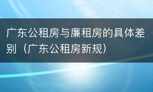 广东公租房与廉租房的具体差别（广东公租房新规）