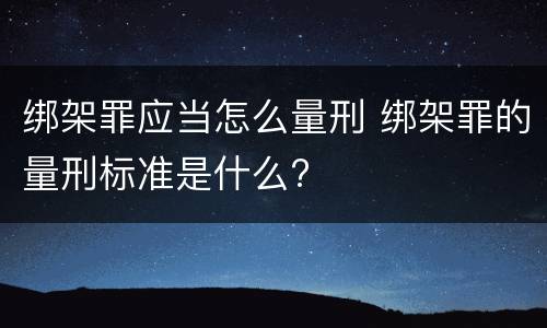 绑架罪应当怎么量刑 绑架罪的量刑标准是什么?