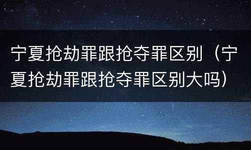 宁夏抢劫罪跟抢夺罪区别（宁夏抢劫罪跟抢夺罪区别大吗）