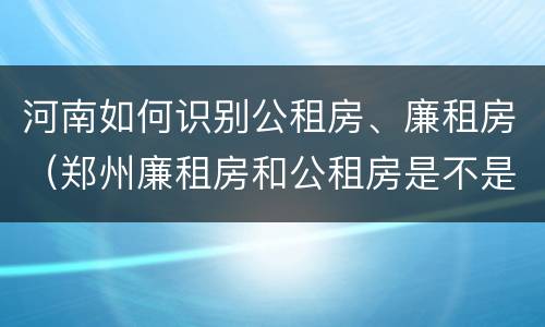 河南如何识别公租房、廉租房（郑州廉租房和公租房是不是一样）
