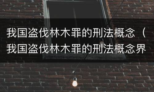 我国盗伐林木罪的刑法概念（我国盗伐林木罪的刑法概念界定）