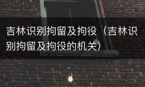 吉林识别拘留及拘役（吉林识别拘留及拘役的机关）