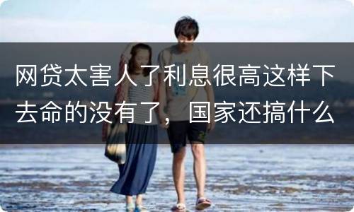 网贷太害人了利息很高这样下去命的没有了，国家还搞什么网贷