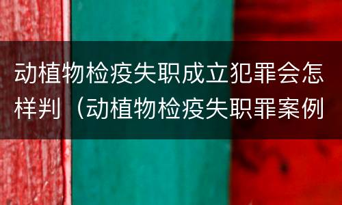 动植物检疫失职成立犯罪会怎样判（动植物检疫失职罪案例）