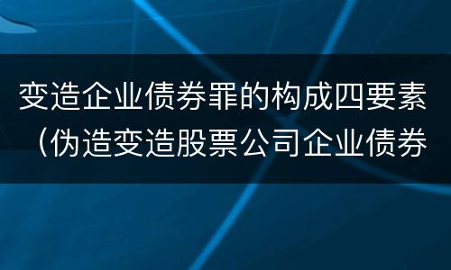 变造企业债券罪的构成四要素（伪造变造股票公司企业债券罪）