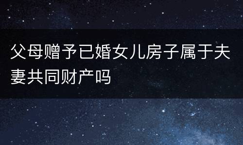 父母赠予已婚女儿房子属于夫妻共同财产吗