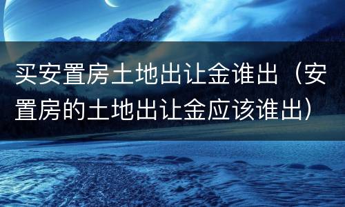 买安置房土地出让金谁出（安置房的土地出让金应该谁出）