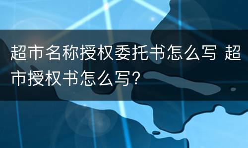超市名称授权委托书怎么写 超市授权书怎么写?