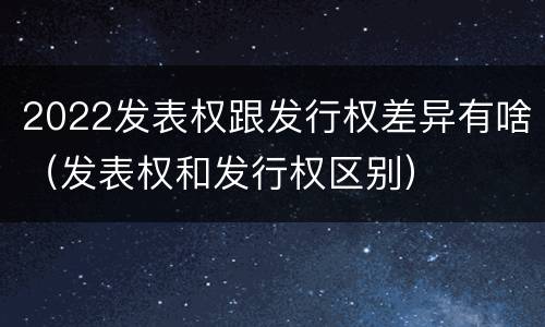 2022发表权跟发行权差异有啥（发表权和发行权区别）
