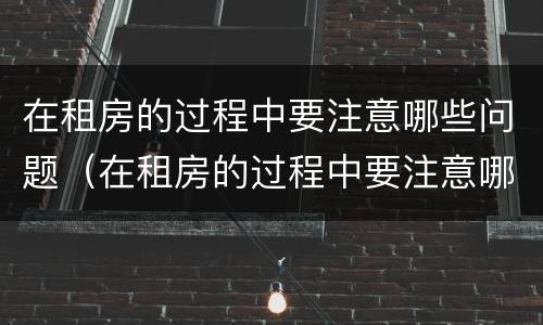 在租房的过程中要注意哪些问题（在租房的过程中要注意哪些问题英文）