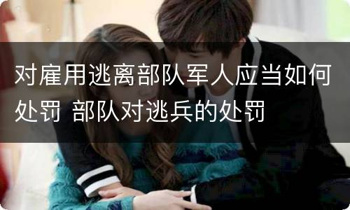 对雇用逃离部队军人应当如何处罚 部队对逃兵的处罚