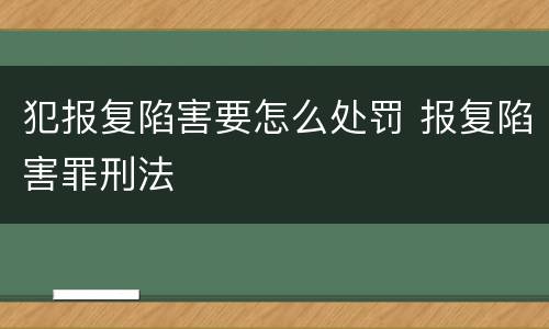 犯报复陷害要怎么处罚 报复陷害罪刑法