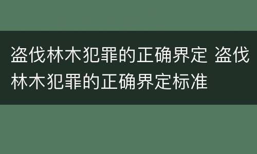 盗伐林木犯罪的正确界定 盗伐林木犯罪的正确界定标准