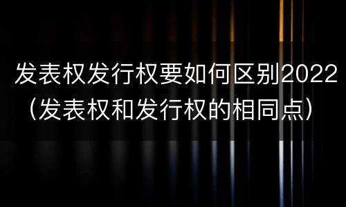 发表权发行权要如何区别2022（发表权和发行权的相同点）