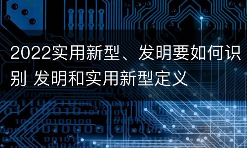 2022实用新型、发明要如何识别 发明和实用新型定义
