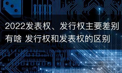 2022发表权、发行权主要差别有啥 发行权和发表权的区别