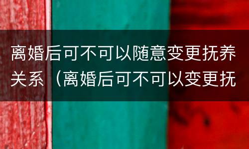 离婚后可不可以随意变更抚养关系（离婚后可不可以变更抚养权）