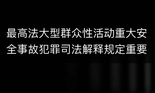 最高法大型群众性活动重大安全事故犯罪司法解释规定重要内容都有哪些