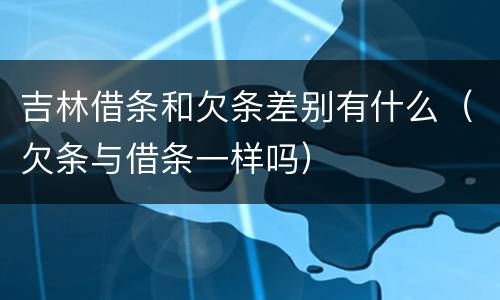 吉林借条和欠条差别有什么（欠条与借条一样吗）