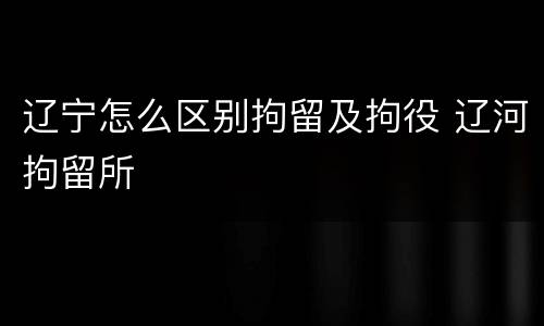 辽宁怎么区别拘留及拘役 辽河拘留所