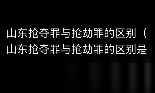 山东抢夺罪与抢劫罪的区别（山东抢夺罪与抢劫罪的区别是什么）