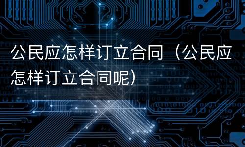 公民应怎样订立合同（公民应怎样订立合同呢）