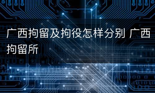 广西拘留及拘役怎样分别 广西拘留所