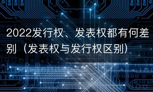 2022发行权、发表权都有何差别（发表权与发行权区别）