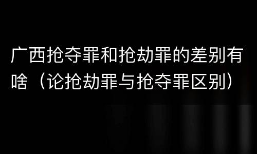 广西抢夺罪和抢劫罪的差别有啥（论抢劫罪与抢夺罪区别）