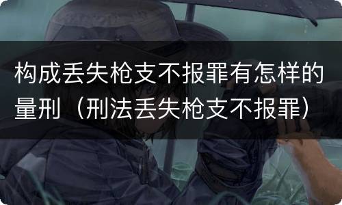 构成丢失枪支不报罪有怎样的量刑（刑法丢失枪支不报罪）