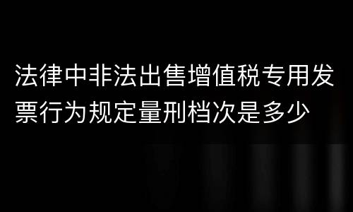 法律中非法出售增值税专用发票行为规定量刑档次是多少