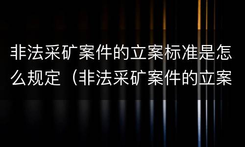 非法采矿案件的立案标准是怎么规定（非法采矿案件的立案标准是怎么规定出来的）