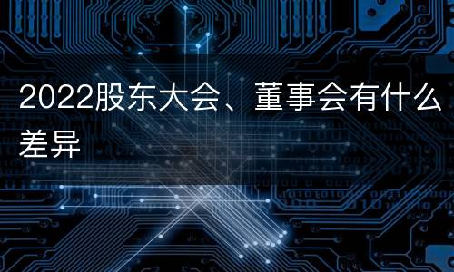 2022股东大会、董事会有什么差异