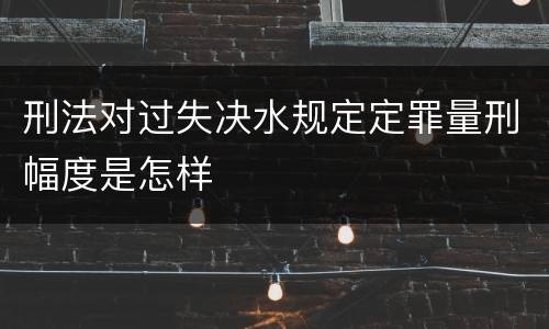 刑法对过失决水规定定罪量刑幅度是怎样