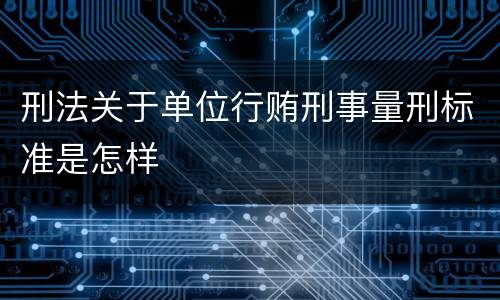 刑法关于单位行贿刑事量刑标准是怎样