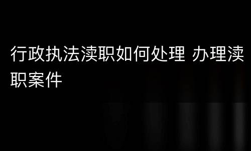 行政执法渎职如何处理 办理渎职案件
