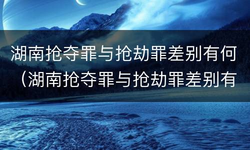 湖南抢夺罪与抢劫罪差别有何（湖南抢夺罪与抢劫罪差别有何不同）