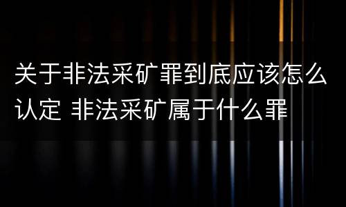 关于非法采矿罪到底应该怎么认定 非法采矿属于什么罪