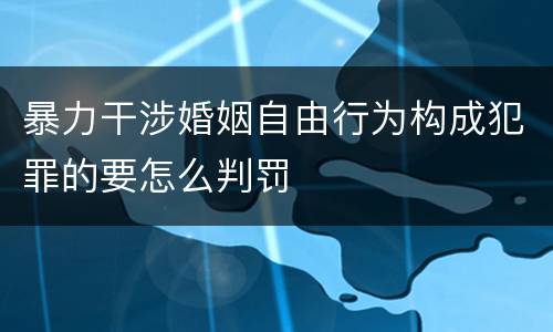 暴力干涉婚姻自由行为构成犯罪的要怎么判罚