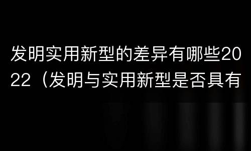 发明实用新型的差异有哪些2022（发明与实用新型是否具有实用性）