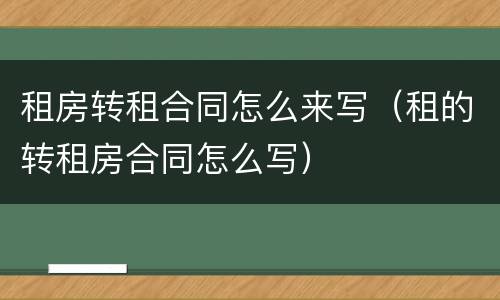 租房转租合同怎么来写（租的转租房合同怎么写）
