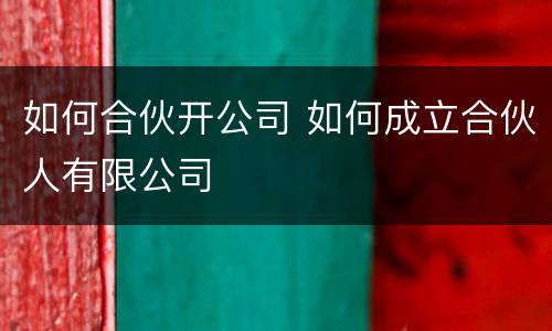 如何合伙开公司 如何成立合伙人有限公司