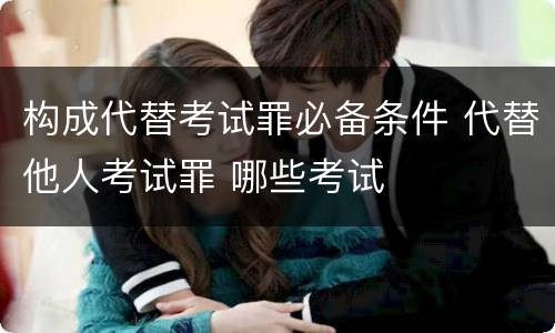 构成代替考试罪必备条件 代替他人考试罪 哪些考试