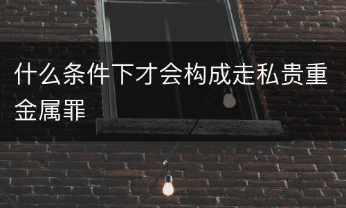 什么条件下才会构成走私贵重金属罪