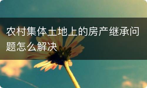 农村集体土地上的房产继承问题怎么解决