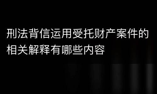 刑法背信运用受托财产案件的相关解释有哪些内容