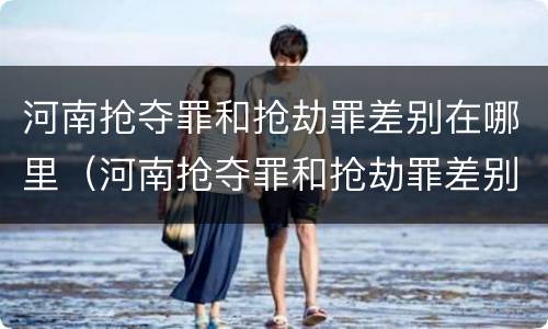 河南抢夺罪和抢劫罪差别在哪里（河南抢夺罪和抢劫罪差别在哪里啊）