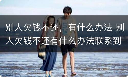 别人欠钱不还，有什么办法 别人欠钱不还有什么办法联系到他家人