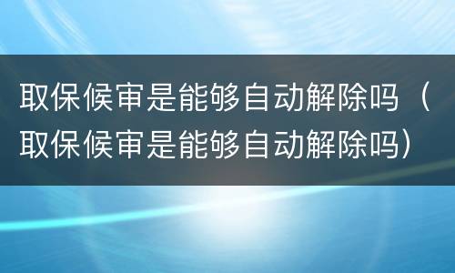 取保候审是能够自动解除吗（取保候审是能够自动解除吗）